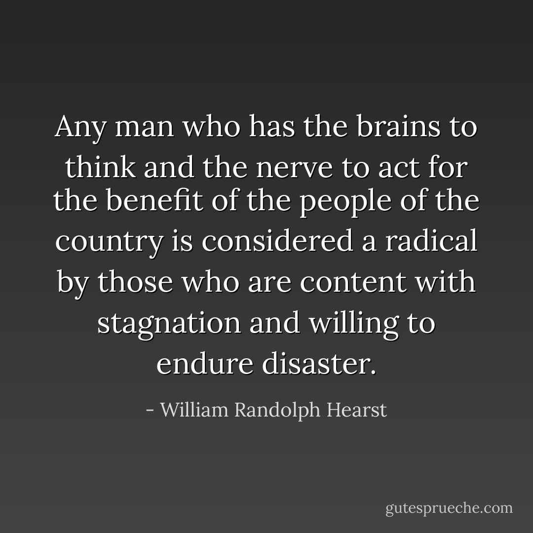 Any man who has the brains to think and the nerve to act for the benefit of the people of the country is considered a radical by those who are content with stagnation and willing to endure disaster. - William Randolph Hearst