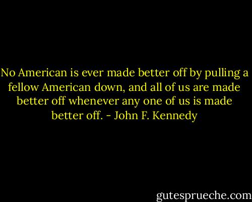 No American is ever made better off by pulling a fellow American down, and all of us are made better off whenever any one of us is made better off. - John F. Kennedy