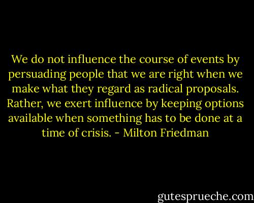 We do not influence the course of events by persuading people that we are right when we make what they regard as radical proposals. Rather, we exert influence by keeping options available when something has to be done at a time of crisis. - Milton Friedman