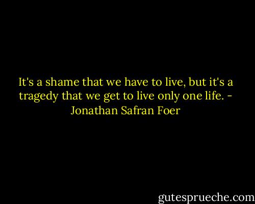 It's a shame that we have to live, but it's a tragedy that we get to live only one life. - Jonathan Safran Foer