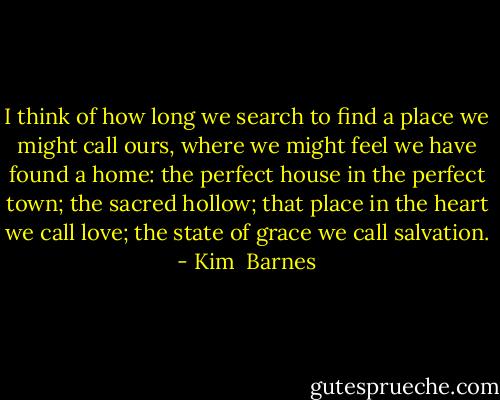I think of how long we search to find a place we might call ours, where we might feel we have found a home: the perfect house in the perfect town; the sacred hollow; that place in the heart we call love; the state of grace we call salvation. - Kim  Barnes