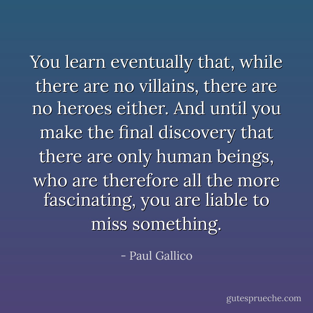 You learn eventually that, while there are no villains, there are no heroes either. And until you make the final discovery that there are only human beings, who are therefore all the more fascinating, you are liable to miss something. - Paul Gallico