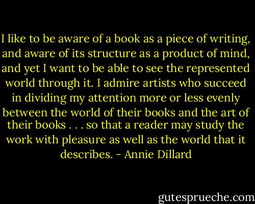 I like to be aware of a book as a piece of writing, and aware of its structure as a product of mind, and yet I want to be able to see the represented world through it. I admire artists who succeed in dividing my attention more or less evenly between the world of their books and the art of their books . . . so that a reader may study the work with pleasure as well as the world that it describes. - Annie Dillard