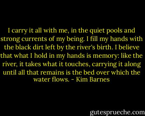 I carry it all with me, in the quiet pools and strong currents of my being. I fill my hands with the black dirt left by the river's birth. I believe that what I hold in my hands is memory: like the river, it takes what it touches, carrying it along until all that remains is the bed over which the water flows. - Kim Barnes