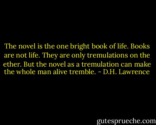 The novel is the one bright book of life. Books are not life. They are only tremulations on the ether. But the novel as a tremulation can make the whole man alive tremble. - D.H. Lawrence