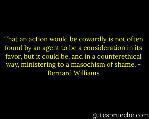 That an action would be cowardly is not often found by an agent to be a consideration in its favor, but it could be, and in a counterethical way, ministering to a masochism of shame. - Bernard Williams