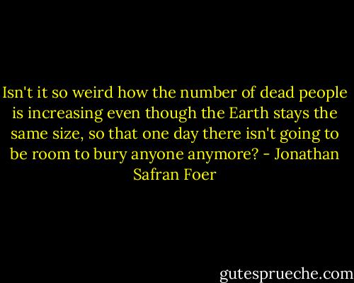 Isn't it so weird how the number of dead people is increasing even though the Earth stays the same size, so that one day there isn't going to be room to bury anyone anymore? - Jonathan Safran Foer
