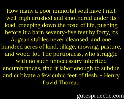 How many a poor immortal soul have I met well-nigh crushed and smothered under its load, creeping down the road of life, pushing before it a barn seventy-five feet by forty, its Augean stables never cleansed, and one hundred acres of land, tillage, mowing, pasture, and wood-lot. The portionless, who struggle with no such unnecessary inherited encumbrances, find it labor enough to subdue and cultivate a few cubic feet of flesh. - Henry David Thoreau