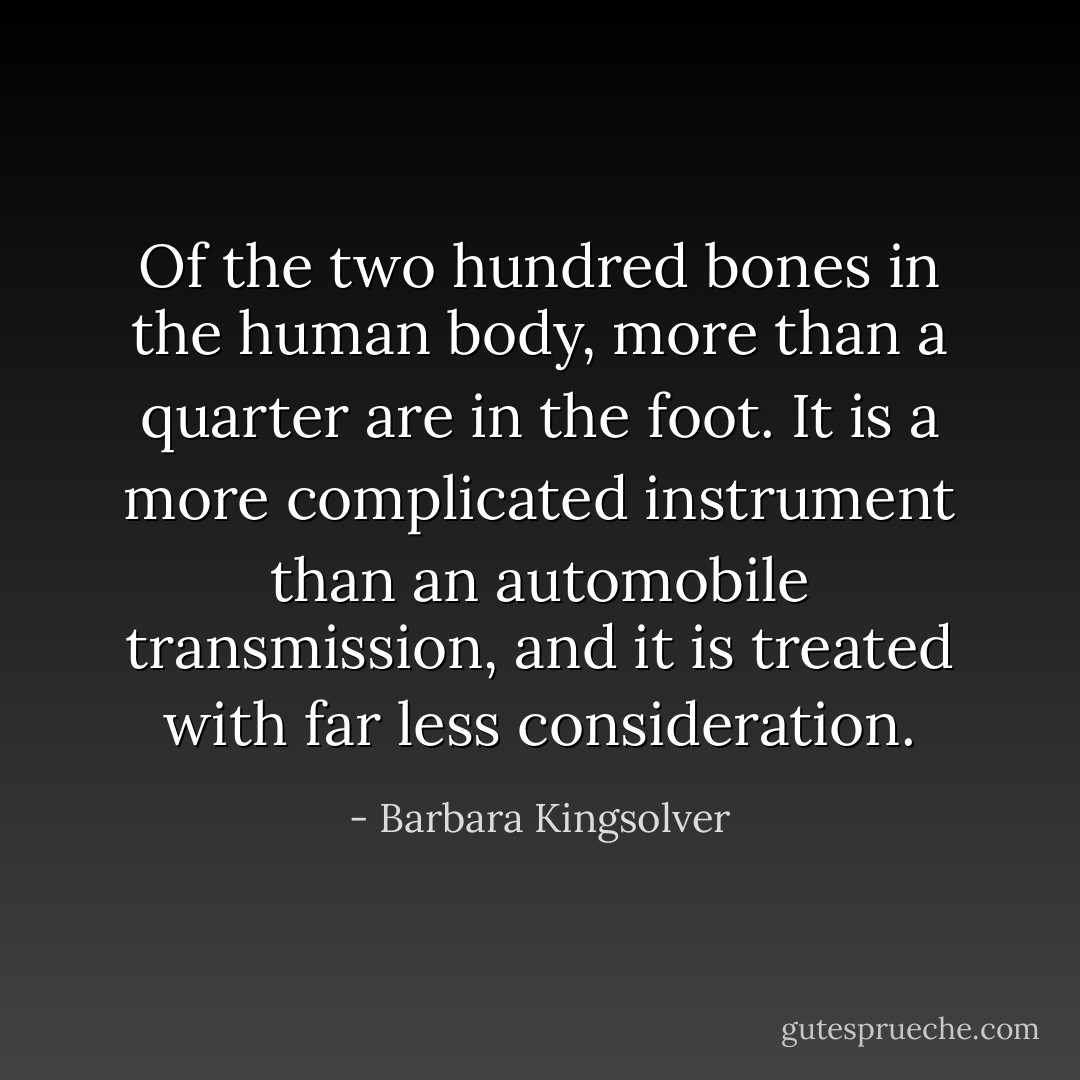 Of the two hundred bones in the human body, more than a quarter are in the foot. It is a more complicated instrument than an automobile transmission, and it is treated with far less consideration. - Barbara Kingsolver