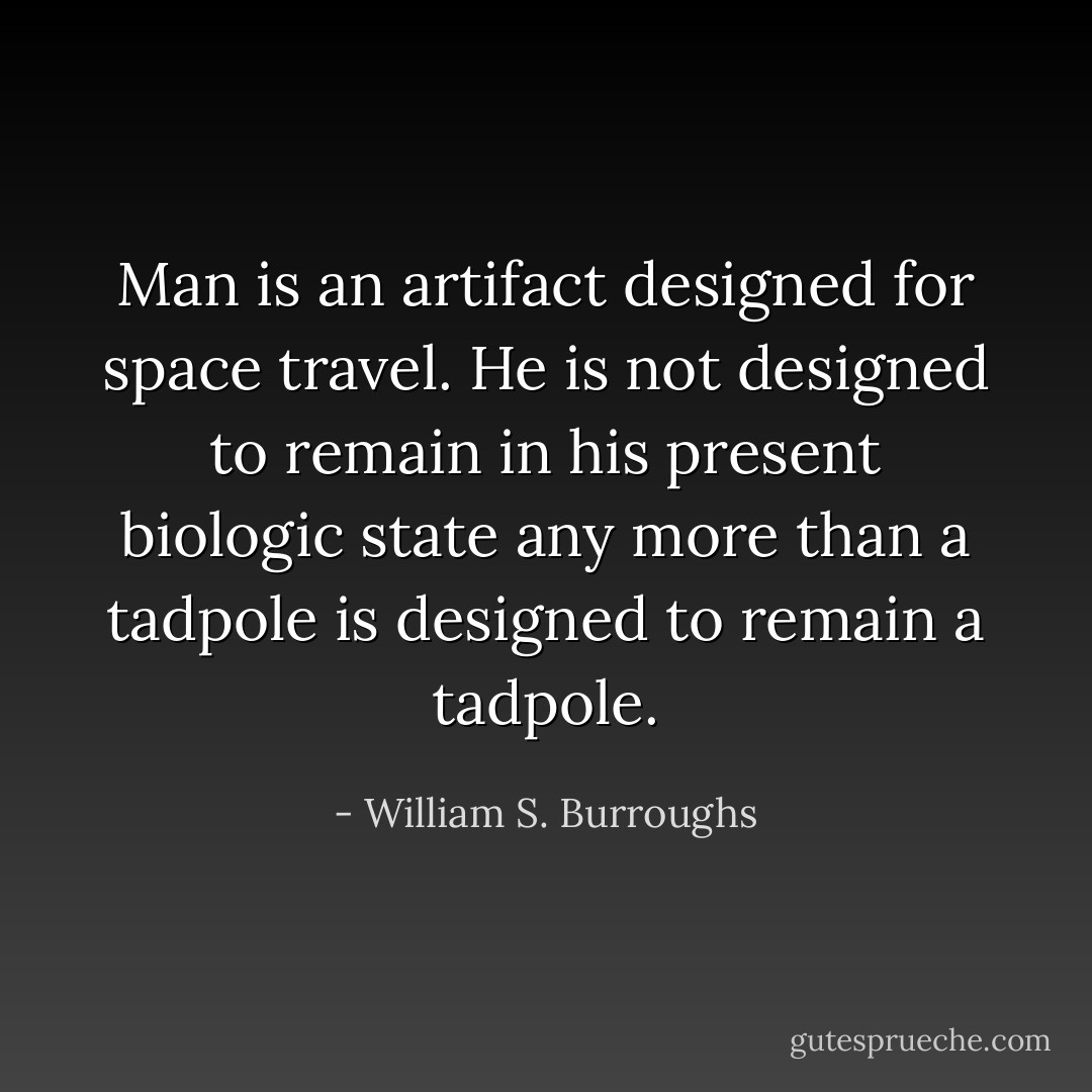 Man is an artifact designed for space travel. He is not designed to remain in his present biologic state any more than a tadpole is designed to remain a tadpole. - William S. Burroughs