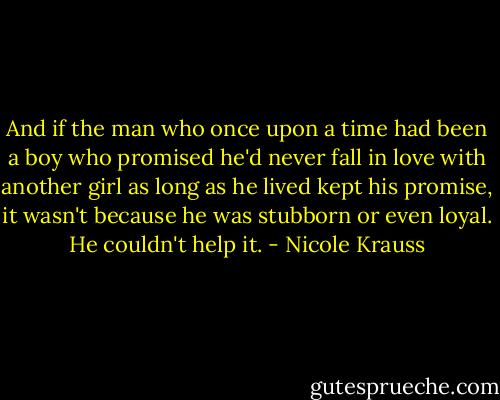 And if the man who once upon a time had been a boy who promised he'd never fall in love with another girl as long as he lived kept his promise, it wasn't because he was stubborn or even loyal. He couldn't help it. - Nicole Krauss
