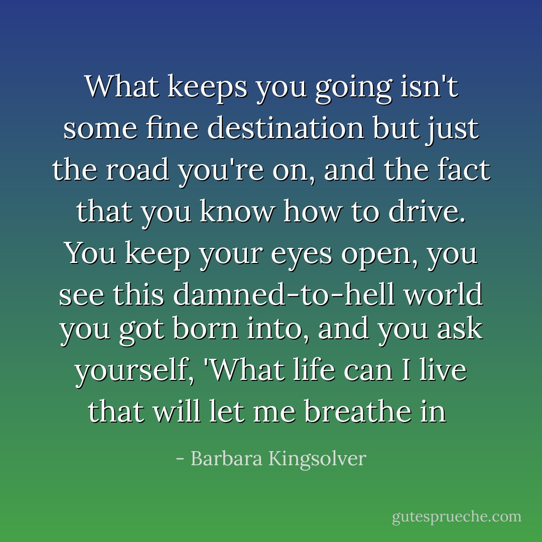 What keeps you going isn't some fine destination but just the road you're on, and the fact that you know how to drive. You keep your eyes open, you see this damned-to-hell world you got born into, and you ask yourself, 'What life can I live that will let me breathe in  - Barbara Kingsolver