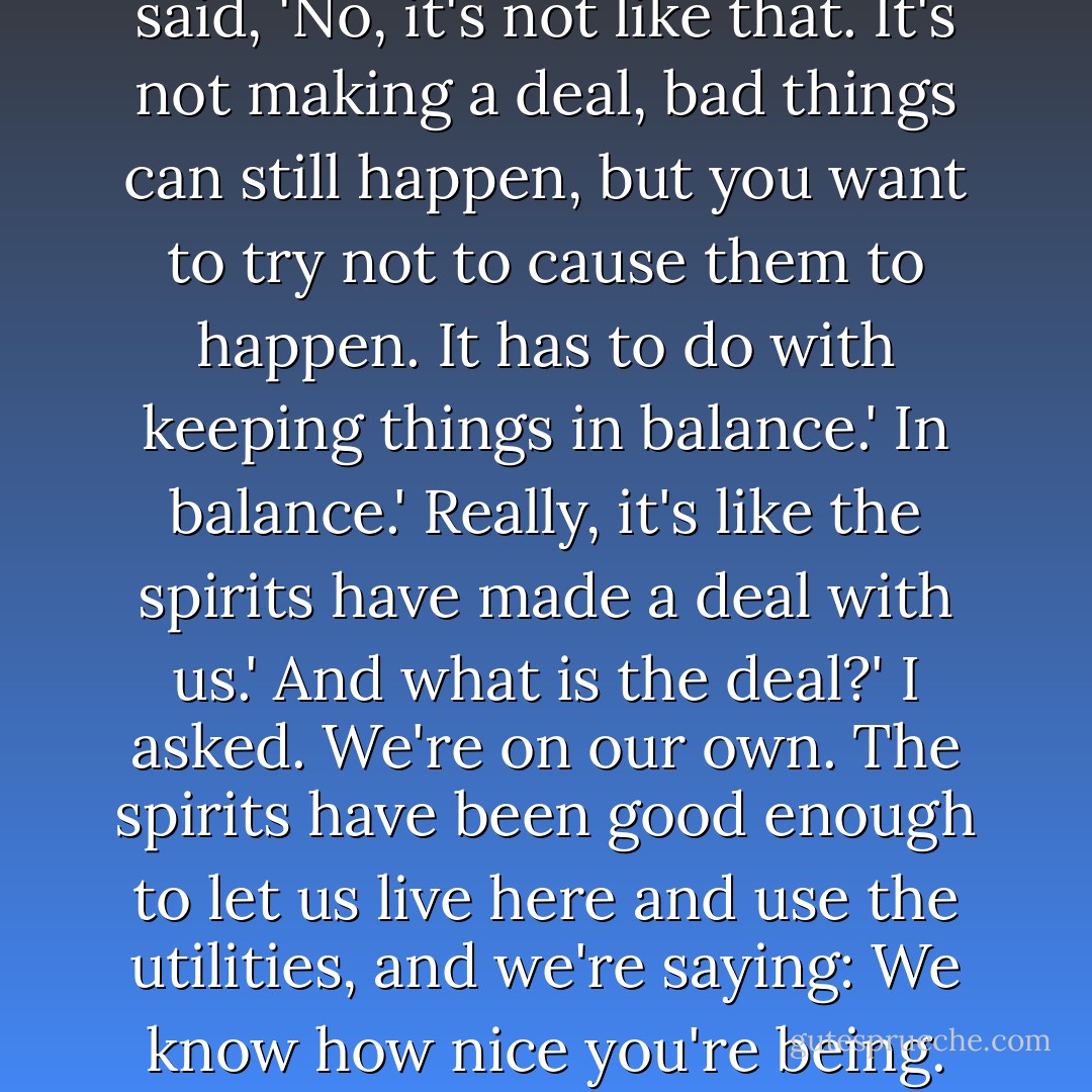 So you make this deal with the gods. You do these dances and they'll send rain and good crops and the whole works? And nothing bad will ever happen. Right.' Prayer had always struck me as more or less a glorified attempt at a business transaction. A rain dance even more so.<br />I thought I might finally have offended Loyd past the point of no return, like stealing the lobster from frozen foods that time, to get myself fired. But Loyd was just thinking. After a minute he said, 'No, it's not like that. It's not making a deal, bad things can still happen, but you want to try not to <i>cause</i> them to happen. It has to do with keeping things in balance.'<br />In balance.'<br />Really, it's like the spirits have made a deal with <i>us</i>.'<br />And what is the deal?' I asked.<br />We're on our own. The spirits have been good enough to let us live here and use the utilities, and we're saying: We know how nice you're being. We appreciate the rain, we appreciate the sun, we appreciate the deer we took. Sorry if we messed up anything. You've gone to a lot of trouble, and we'll try to be good guests.'<br />Like a note you'd send somebody after you stayed in their house?'<br />Exactly like that. 'Thanks for letting me sleep on your couch. I took some beer out of the refrigerator, and I broke a coffee cup. Sorry, I hope it wasn't your favorite one. - Barbara Kingsolver