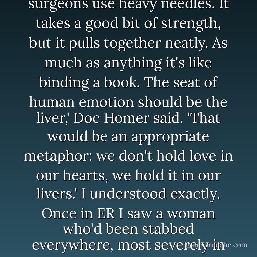Why do you suppose the poets talk about hearts?' he asked me suddenly. 'When they discuss emotional damage? The tissue of hearts is tough as a shoe. Did you ever sew up a heart?'<br />I shook my head. 'No, but I've watched. I know what you mean.' The walls of a heart are thick and strong, and the surgeons use heavy needles. It takes a good bit of strength, but it pulls together neatly. As much as anything it's like binding a book.<br />The seat of human emotion should be the liver,' Doc Homer said. 'That would be an appropriate metaphor: we don't hold love in our hearts, we hold it in our livers.'<br />I understood exactly. Once in ER I saw a woman who'd been stabbed everywhere, most severely in the liver. It's an organ with the consistency of layer upon layer of wet Kleenex. Every attempt at repair just opens new holes that tear and bleed. You try to close the wound with fresh wounds, and you try and you try and you don't give up until there's nothing left. - Barbara Kingsolver