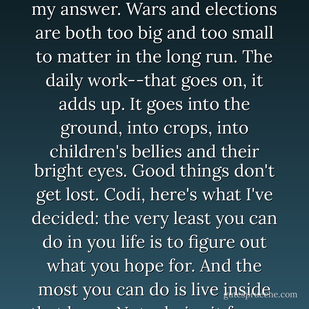 You're thinking of revolution as a great all-or-nothing. I think of it as one more morning in a muggy cotton field, checking the undersides of leaves to see what's been there, figuring out what to do that won't clear a path for worse problems next week. Right now that's what I do. You ask why I'm not afraid of loving and losing, and that's my answer. Wars and elections are both too big and too small to matter in the long run. The daily work--that goes on, it adds up. It goes into the ground, into crops, into children's bellies and their bright eyes. Good things don't get lost.<br />Codi, here's what I've decided: the very least you can do in you life is to figure out what you hope for. And the most you can do is live inside that hope. Not admire it from a distance but live right in it, under its roof. What I want is so simple I almost can't say it: elementary kindness. Enough to eat, enough to go around. The possibility that kids might one day grow up to be neither the destroyer nor the destroyed. - Barbara Kingsolver