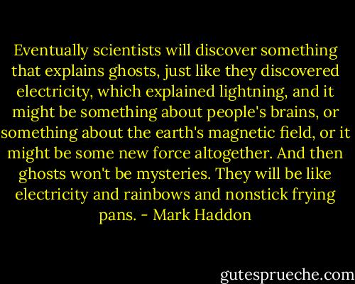 Eventually scientists will discover something that explains ghosts, just like they discovered electricity, which explained lightning, and it might be something about people's brains, or something about the earth's magnetic field, or it might be some new force altogether. And then ghosts won't be mysteries. They will be like electricity and rainbows and nonstick frying pans. - Mark Haddon