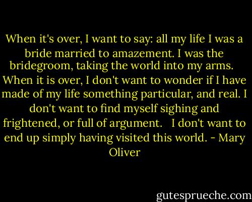 When it's over, I want to say: all my life<br />I was a bride married to amazement.<br />I was the bridegroom, taking the world into my arms. <br /><br />When it is over, I don't want to wonder<br />if I have made of my life something particular, and real.<br />I don't want to find myself sighing and frightened,<br />or full of argument. <br /><br />I don't want to end up simply having visited this world. - Mary Oliver