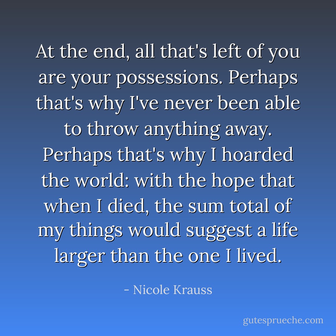 At the end, all that's left of you are your possessions. Perhaps that's why I've never been able to throw anything away. Perhaps that's why I hoarded the world: with the hope that when I died, the sum total of my things would suggest a life larger than the one I lived. - Nicole Krauss