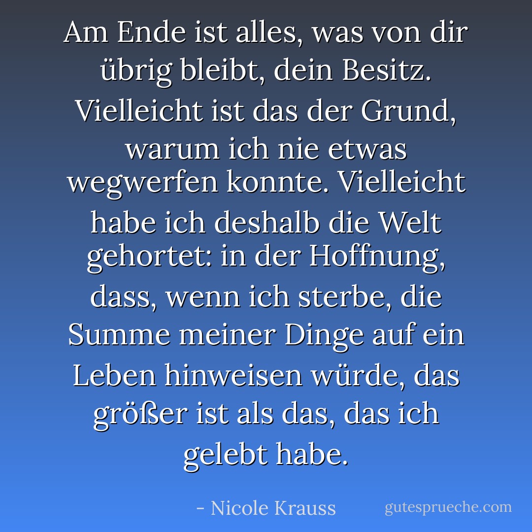 Am Ende ist alles, was von dir übrig bleibt, dein Besitz. Vielleicht ist das der Grund, warum ich nie etwas wegwerfen konnte. Vielleicht habe ich deshalb die Welt gehortet: in der Hoffnung, dass, wenn ich sterbe, die Summe meiner Dinge auf ein Leben hinweisen würde, das größer ist als das, das ich gelebt habe. - Nicole Krauss<