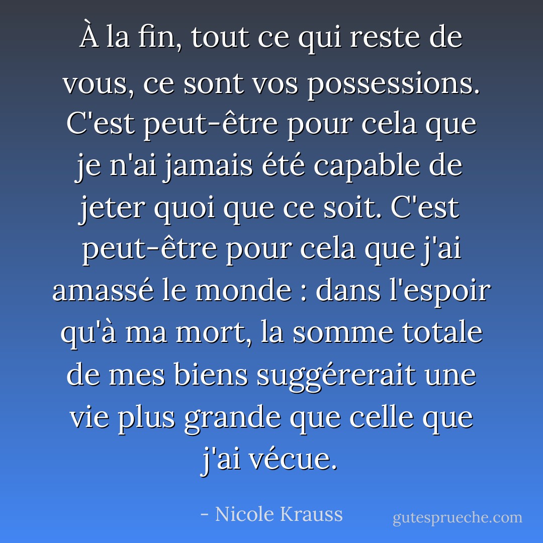 À la fin, tout ce qui reste de vous, ce sont vos possessions. C'est peut-être pour cela que je n'ai jamais été capable de jeter quoi que ce soit. C'est peut-être pour cela que j'ai amassé le monde : dans l'espoir qu'à ma mort, la somme totale de mes biens suggérerait une vie plus grande que celle que j'ai vécue. - Nicole Krauss