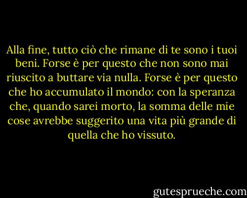 Alla fine, tutto ciò che rimane di te sono i tuoi beni. Forse è per questo che non sono mai riuscito a buttare via nulla. Forse è per questo che ho accumulato il mondo: con la speranza che, quando sarei morto, la somma delle mie cose avrebbe suggerito una vita più grande di quella che ho vissuto. - Nicole Krauss