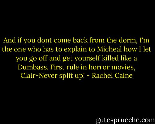 And if you dont come back from the dorm, I'm the one who has to explain to Micheal how I let you go off and get yourself killed like a Dumbass. First rule in horror movies, Clair-Never split up! - Rachel Caine