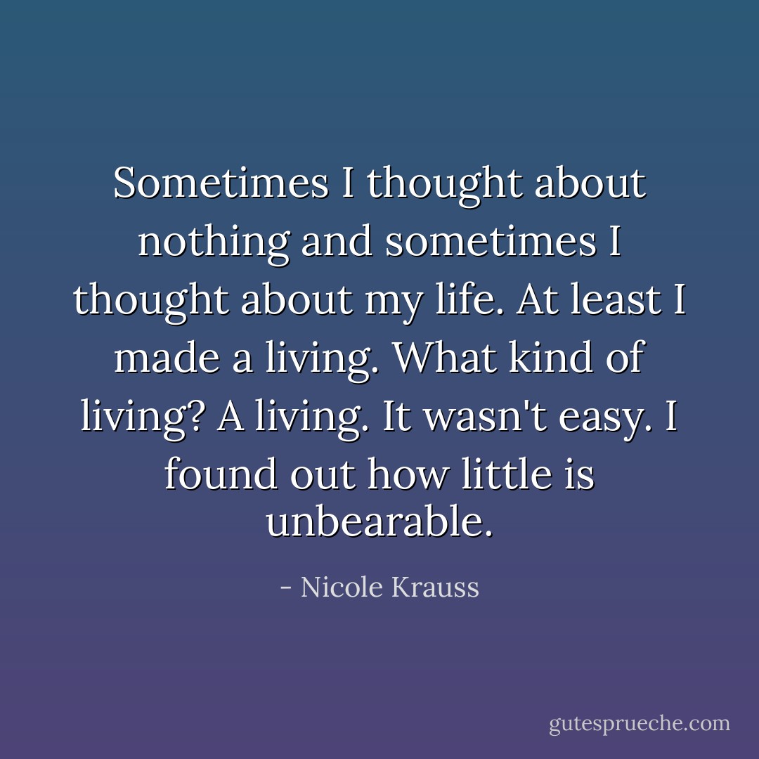 Sometimes I thought about nothing and sometimes I thought about my life. At least I made a living. What kind of living? A living. It wasn't easy. I found out how little is unbearable. - Nicole Krauss