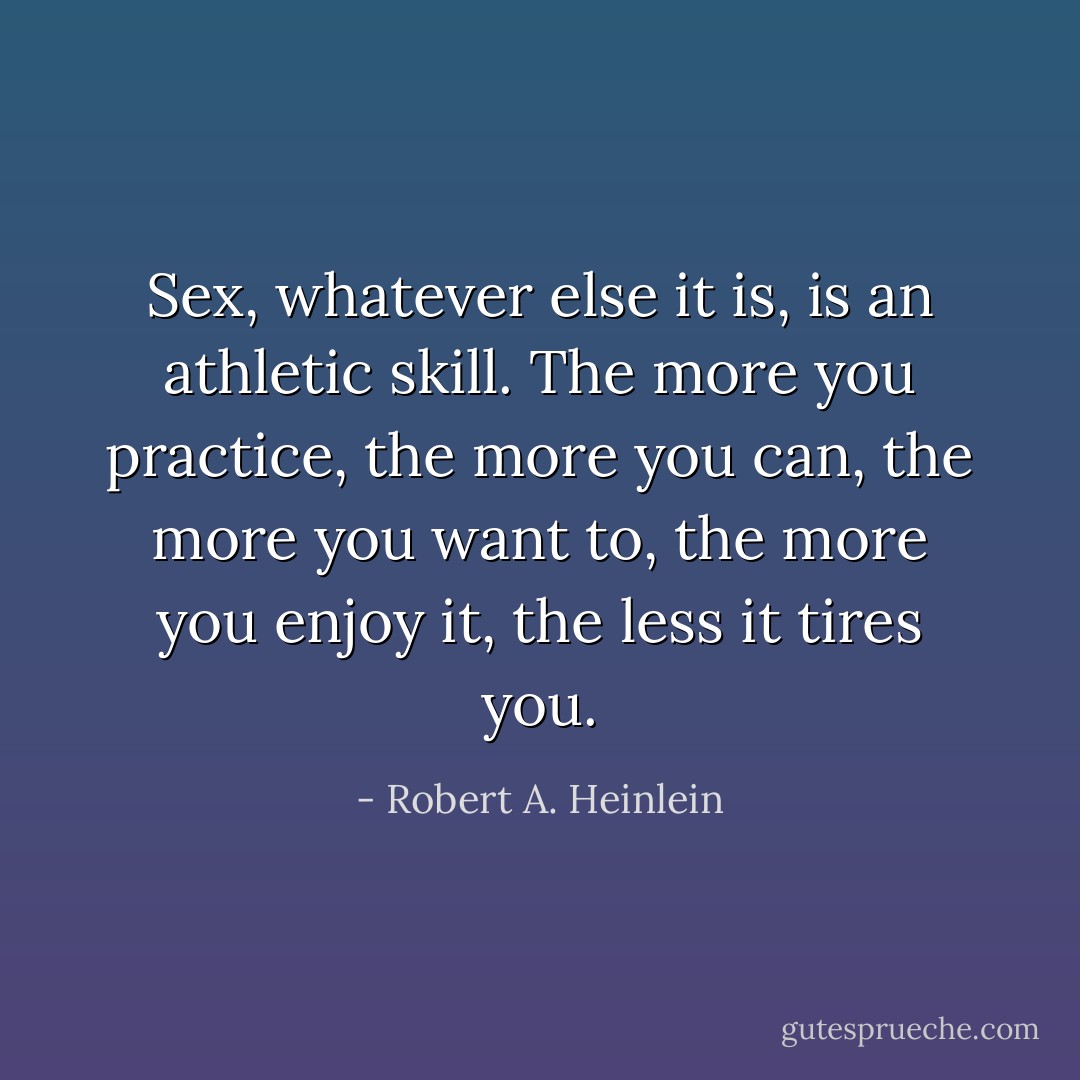 Sex, whatever else it is, is an athletic skill. The more you practice, the more you can, the more you want to, the more you enjoy it, the less it tires you. - Robert A. Heinlein