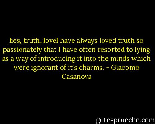 lies, truth, loveI have always loved truth so passionately that I have often resorted to lying as a way of introducing it into the minds which were ignorant of it's charms. - Giacomo Casanova