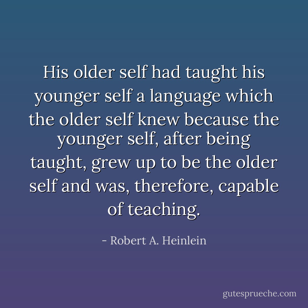 His older self had taught his younger self a language which the older self knew because the younger self, after being taught, grew up to be the older self and was, therefore, capable of teaching. - Robert A. Heinlein