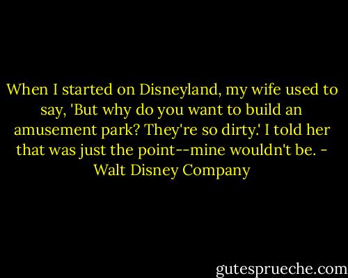 When I started on Disneyland, my wife used to say, 'But why do you want to build an amusement park? They're so dirty.' I told her that was just the point--mine wouldn't be. - Walt Disney Company