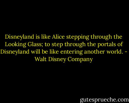 Disneyland is like Alice stepping through the Looking Glass; to step through the portals of Disneyland will be like entering another world. - Walt Disney Company