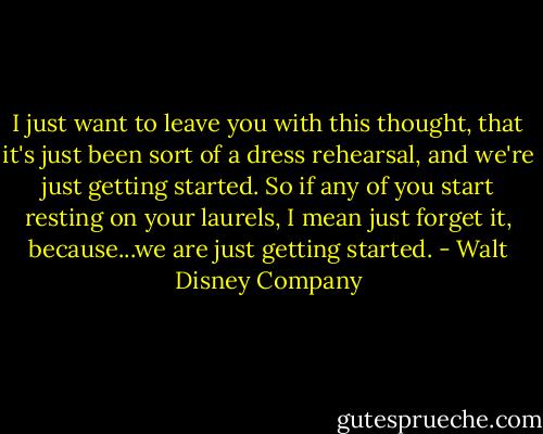 I just want to leave you with this thought, that it's just been sort of a dress rehearsal, and we're just getting started. So if any of you start resting on your laurels, I mean just forget it, because...we are just getting started. - Walt Disney Company