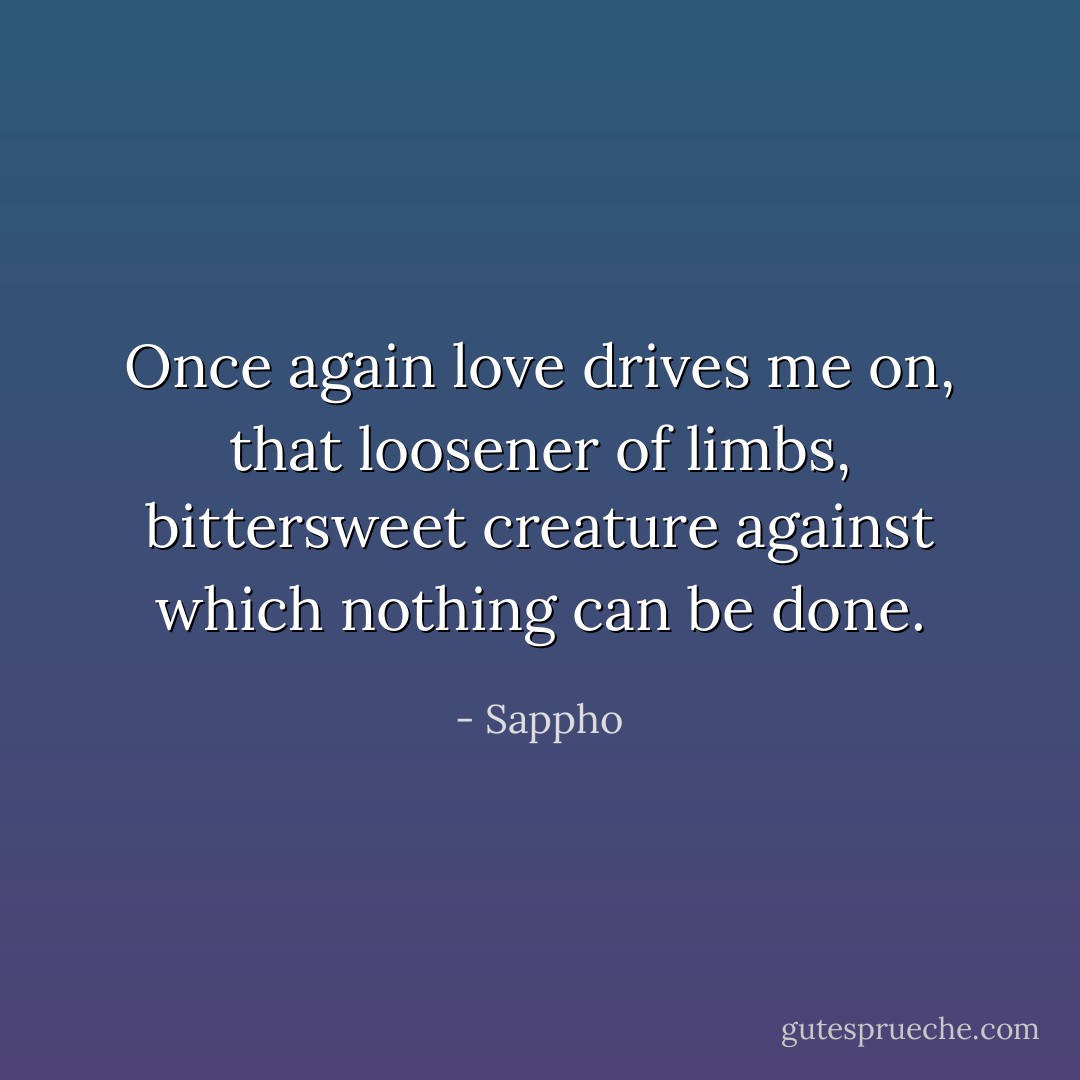 Once again love drives me on, that loosener of limbs, bittersweet creature against which nothing can be done. - Sappho