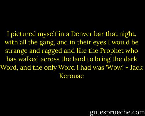 I pictured myself in a Denver bar that night, with all the gang, and in their eyes I would be strange and ragged and like the Prophet who has walked across the land to bring the dark Word, and the only Word I had was 'Wow! - Jack Kerouac