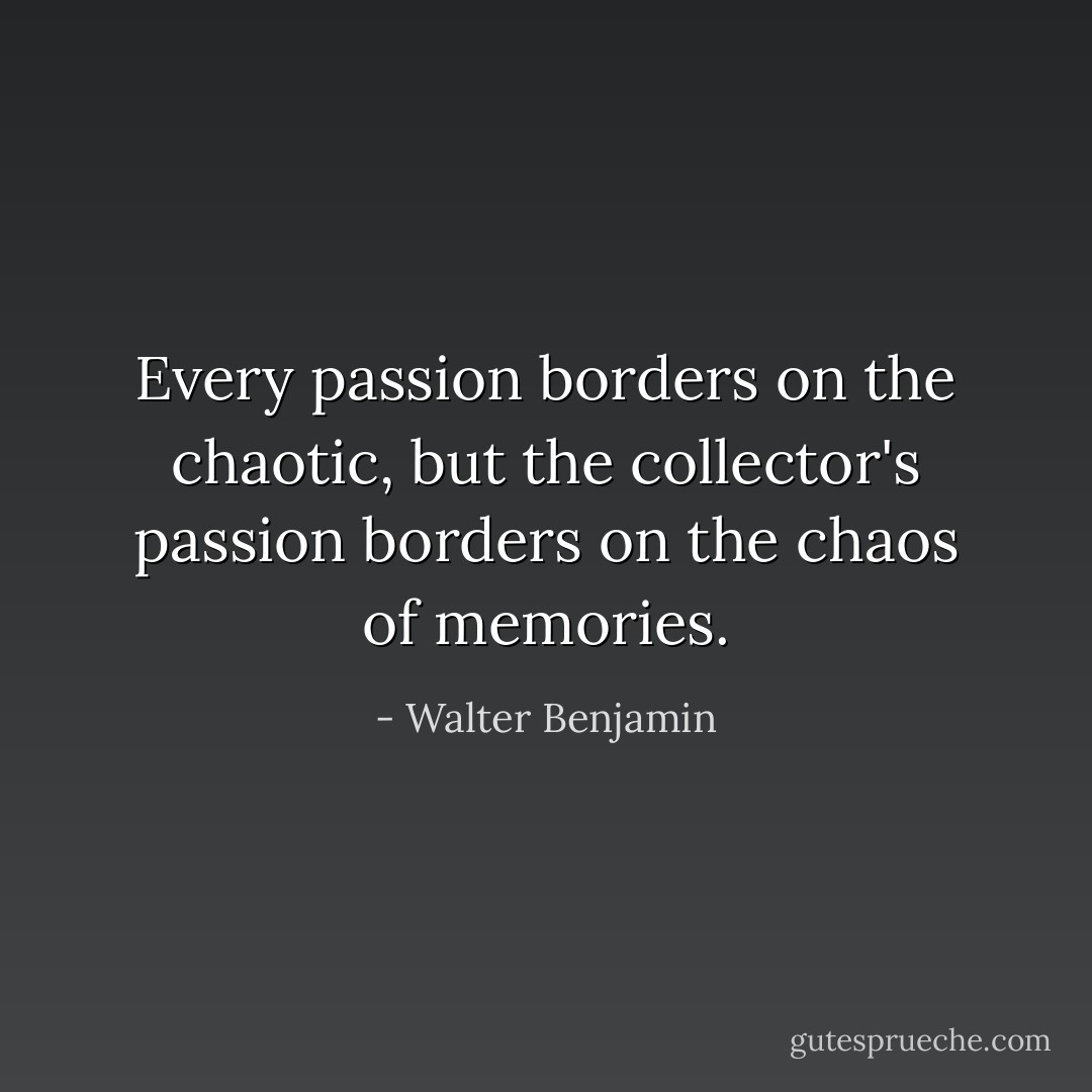 Every passion borders on the chaotic, but the collector's passion borders on the chaos of memories. - Walter Benjamin