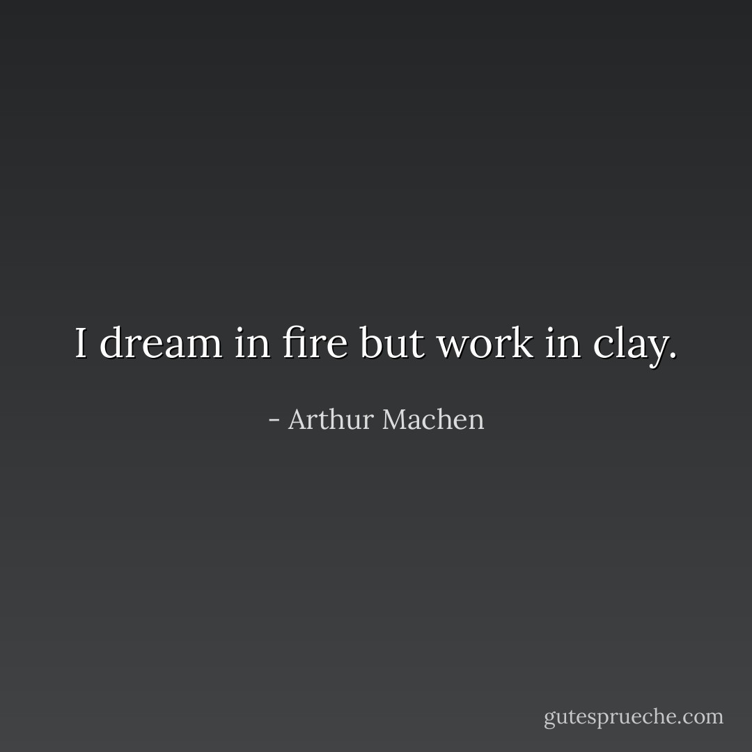I dream in fire but work in clay. - Arthur Machen
