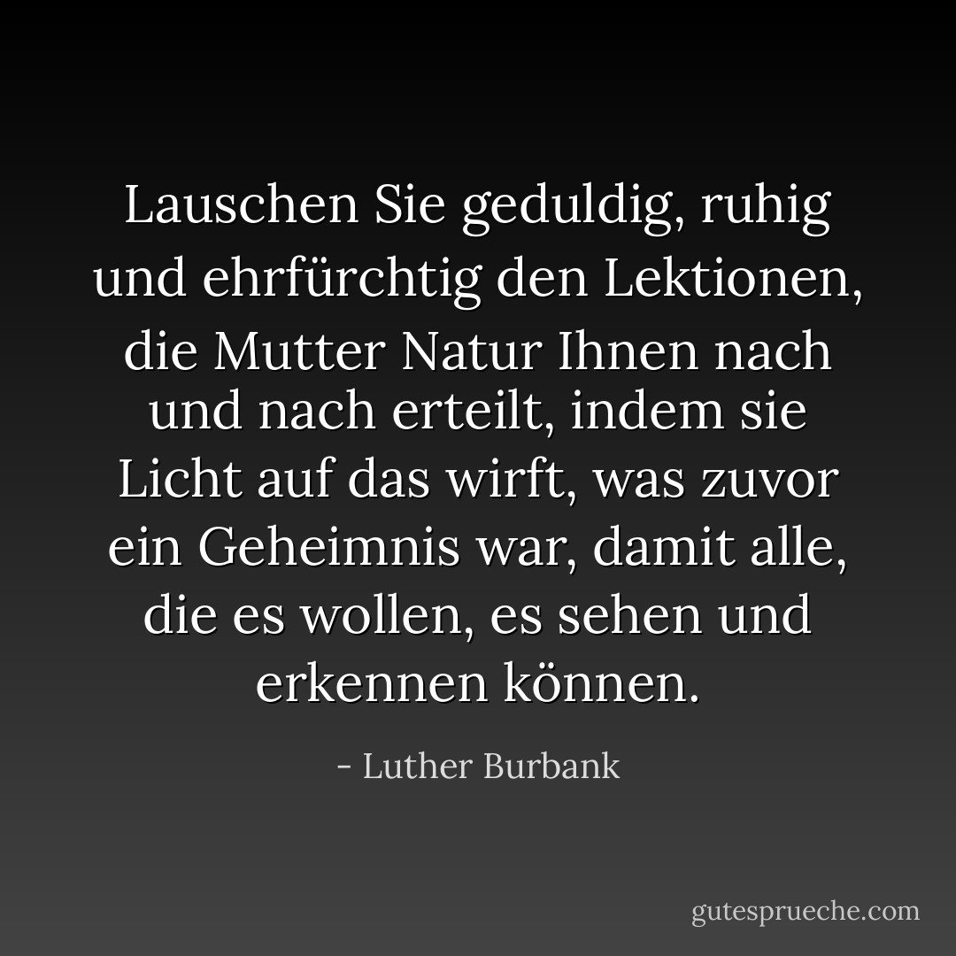 Lauschen Sie geduldig, ruhig und ehrfürchtig den Lektionen, die Mutter Natur Ihnen nach und nach erteilt, indem sie Licht auf das wirft, was zuvor ein Geheimnis war, damit alle, die es wollen, es sehen und erkennen können. - Luther Burbank<