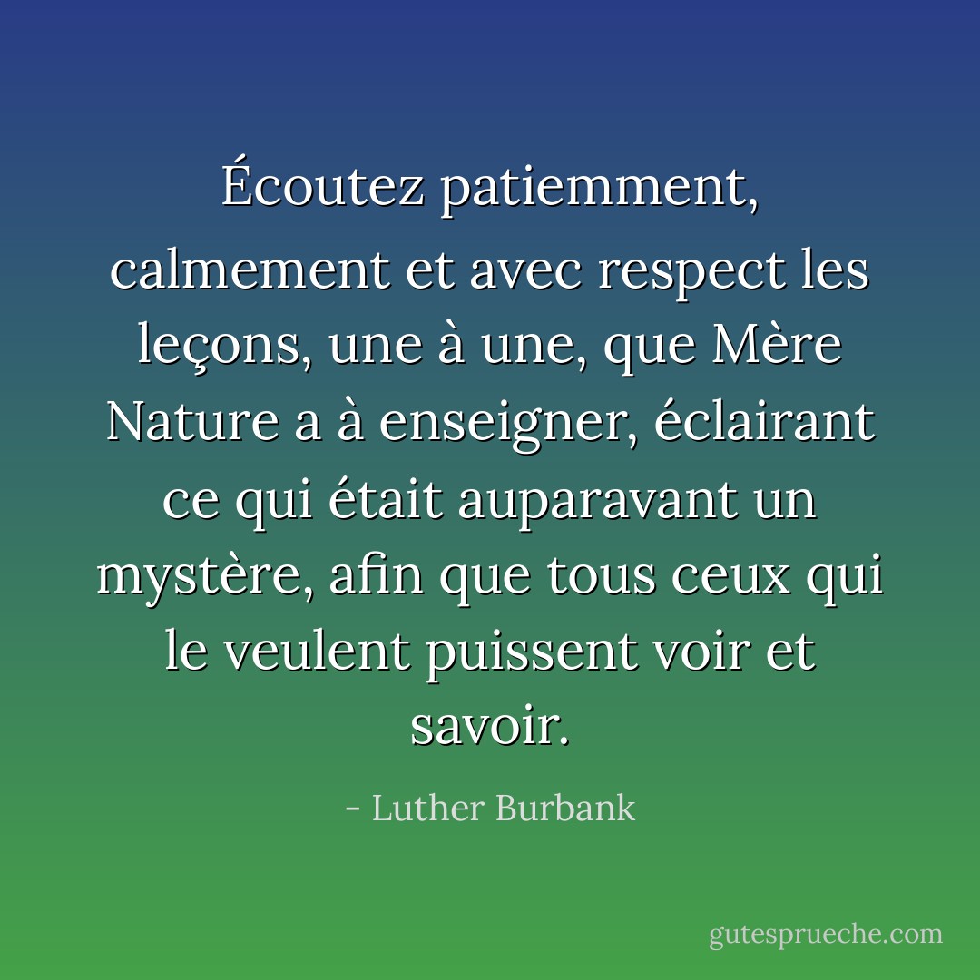Écoutez patiemment, calmement et avec respect les leçons, une à une, que Mère Nature a à enseigner, éclairant ce qui était auparavant un mystère, afin que tous ceux qui le veulent puissent voir et savoir. - Luther Burbank