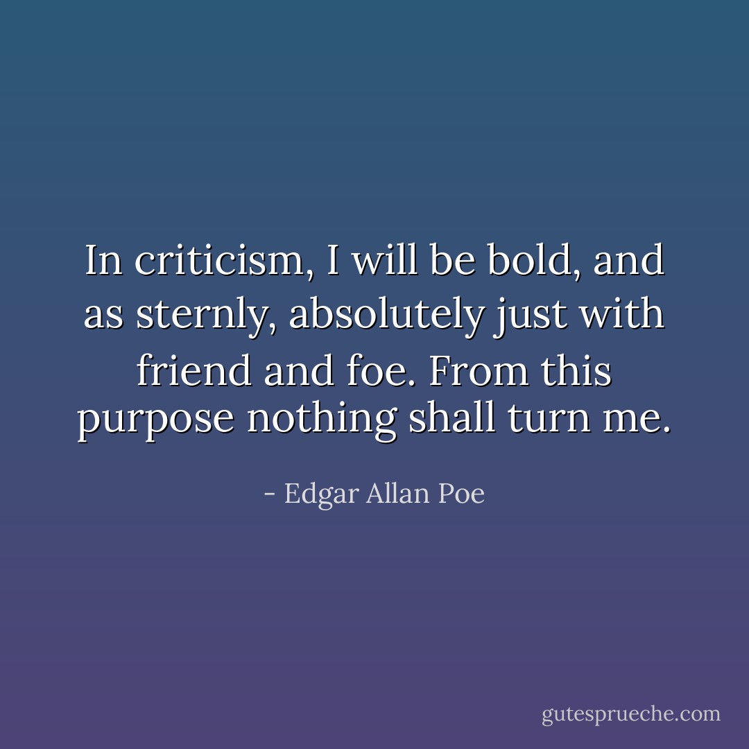 In criticism, I will be bold, and as sternly, absolutely just with friend and foe. From this purpose nothing shall turn me. - Edgar Allan Poe