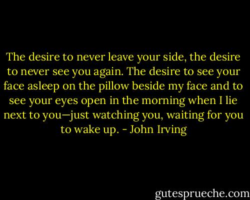 The desire to never leave your side, the desire to never see you again. The desire to see your face asleep on the pillow beside my face and to see your eyes open in the morning when I lie next to you—just watching you, waiting for you to wake up. - John Irving
