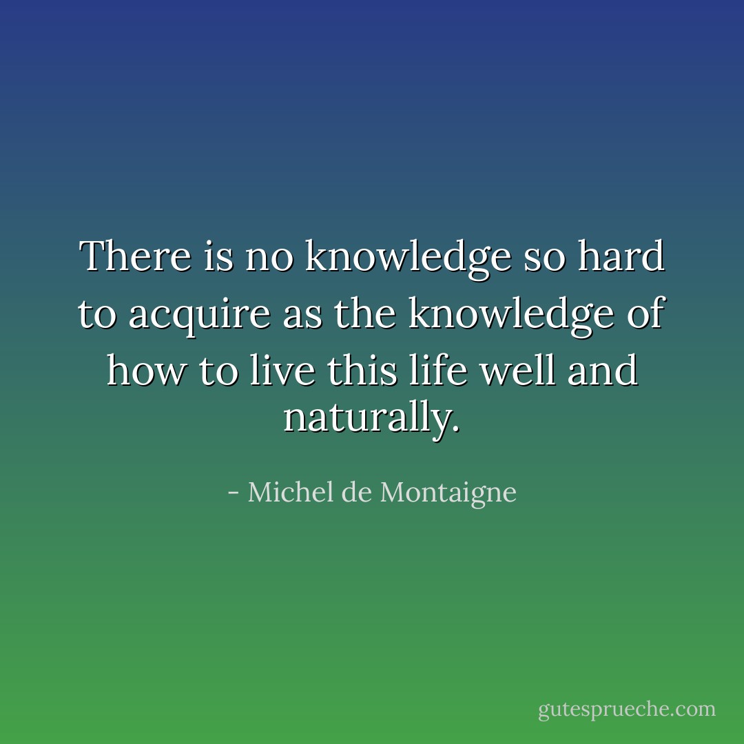 There is no knowledge so hard to acquire as the knowledge of how to live this life well and naturally. - Michel de Montaigne