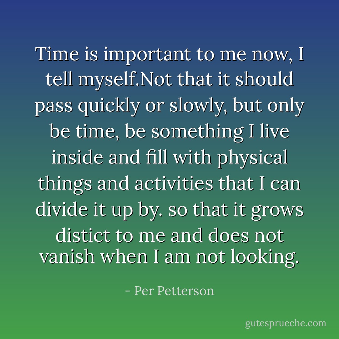 Time is important to me now, I tell myself.Not that it should pass quickly or slowly, but only be time, be something I live inside and fill with physical things and activities that I can divide it up by. so that it grows distict to me and does not vanish when I am not looking. - Per Petterson