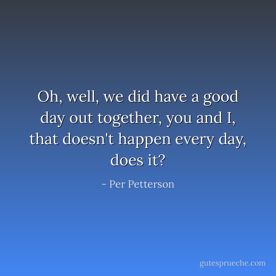 Oh, well, we did have a good day out together, you and I, that doesn't happen every day, does it? - Per Petterson