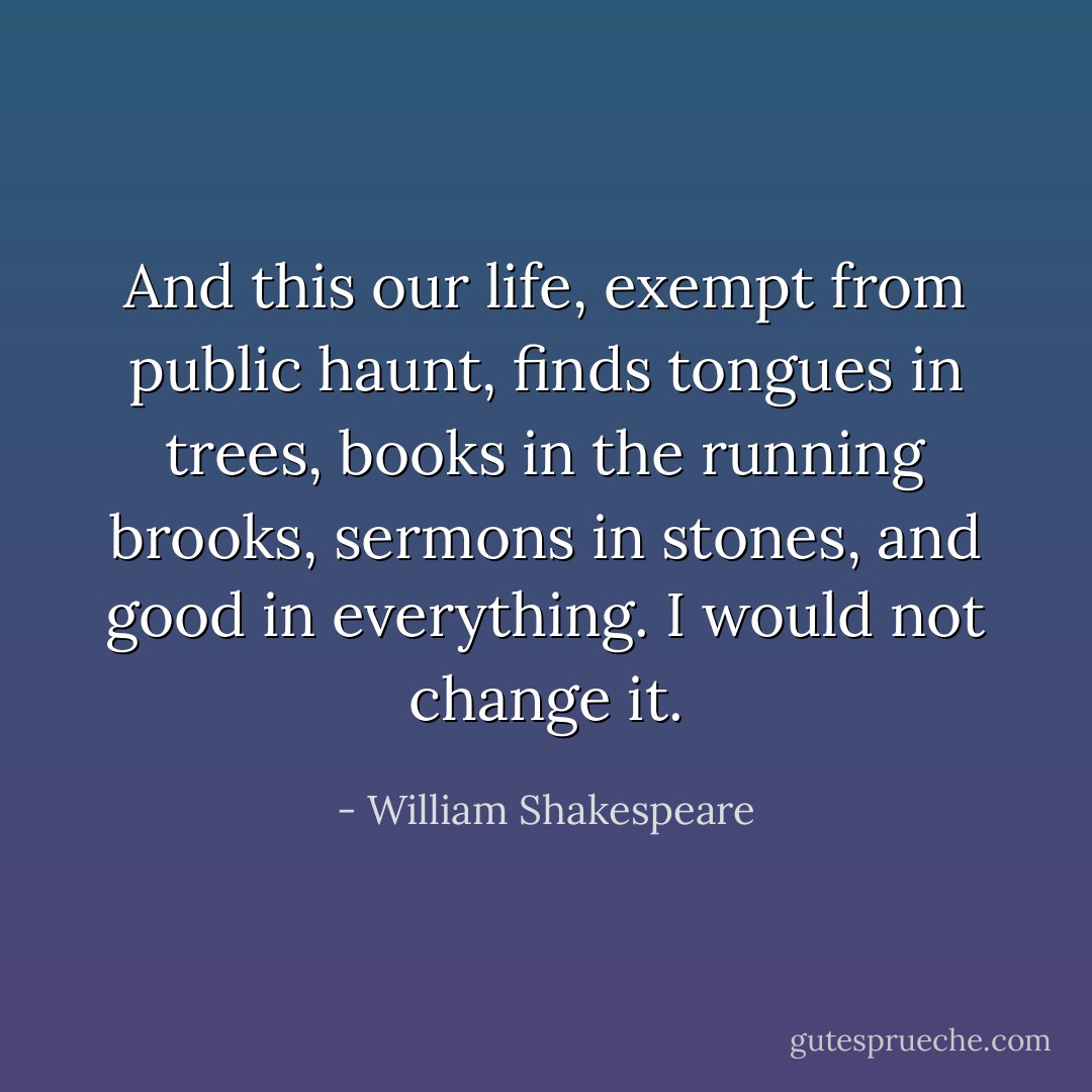 And this our life, exempt from public haunt, finds tongues in trees, books in the running brooks, sermons in stones, and good in everything. I would not change it. - William Shakespeare