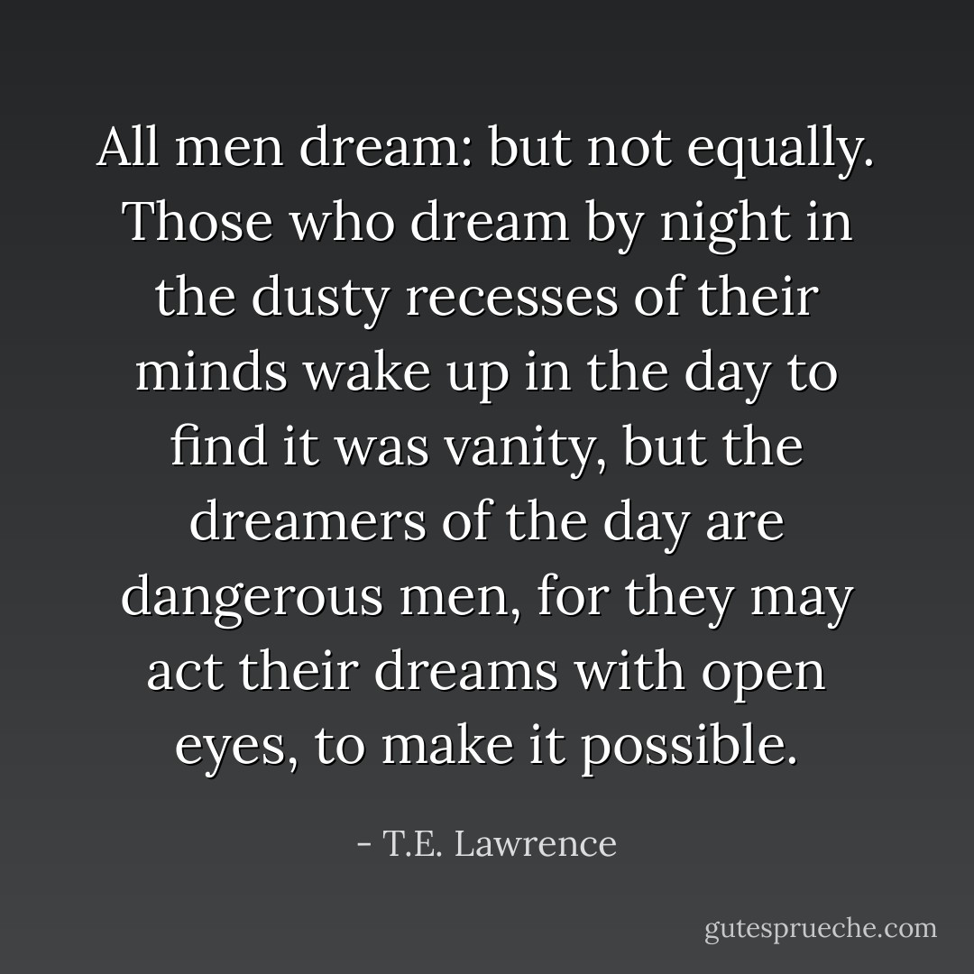 All men dream: but not equally. Those who dream by night in the dusty recesses of their minds wake up in the day to find it was vanity, but the dreamers of the day are dangerous men, for they may act their dreams with open eyes, to make it possible. - T.E. Lawrence