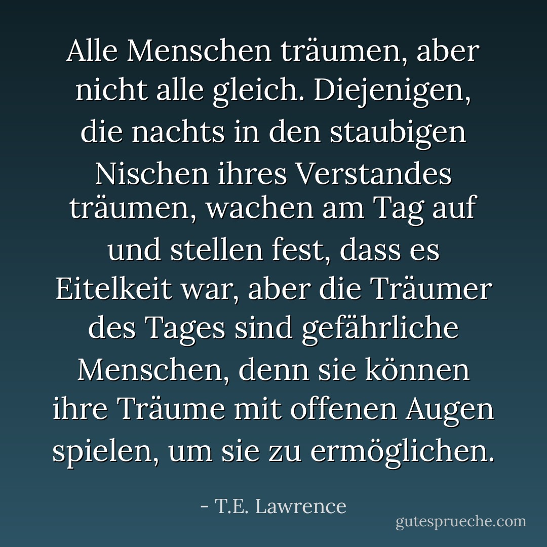 Alle Menschen träumen, aber nicht alle gleich. Diejenigen, die nachts in den staubigen Nischen ihres Verstandes träumen, wachen am Tag auf und stellen fest, dass es Eitelkeit war, aber die Träumer des Tages sind gefährliche Menschen, denn sie können ihre Träume mit offenen Augen spielen, um sie zu ermöglichen. - T.E. Lawrence<