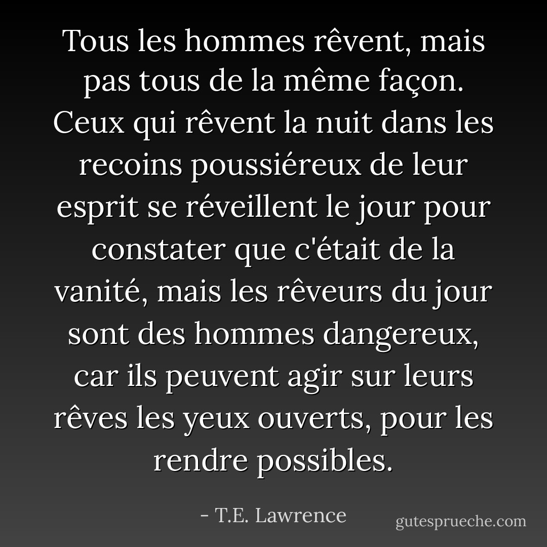 Tous les hommes rêvent, mais pas tous de la même façon. Ceux qui rêvent la nuit dans les recoins poussiéreux de leur esprit se réveillent le jour pour constater que c'était de la vanité, mais les rêveurs du jour sont des hommes dangereux, car ils peuvent agir sur leurs rêves les yeux ouverts, pour les rendre possibles. - T.E. Lawrence