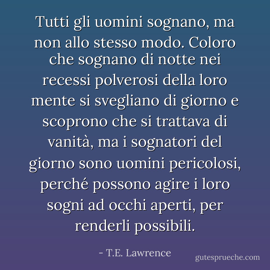 Tutti gli uomini sognano, ma non allo stesso modo. Coloro che sognano di notte nei recessi polverosi della loro mente si svegliano di giorno e scoprono che si trattava di vanità, ma i sognatori del giorno sono uomini pericolosi, perché possono agire i loro sogni ad occhi aperti, per renderli possibili. - T.E. Lawrence