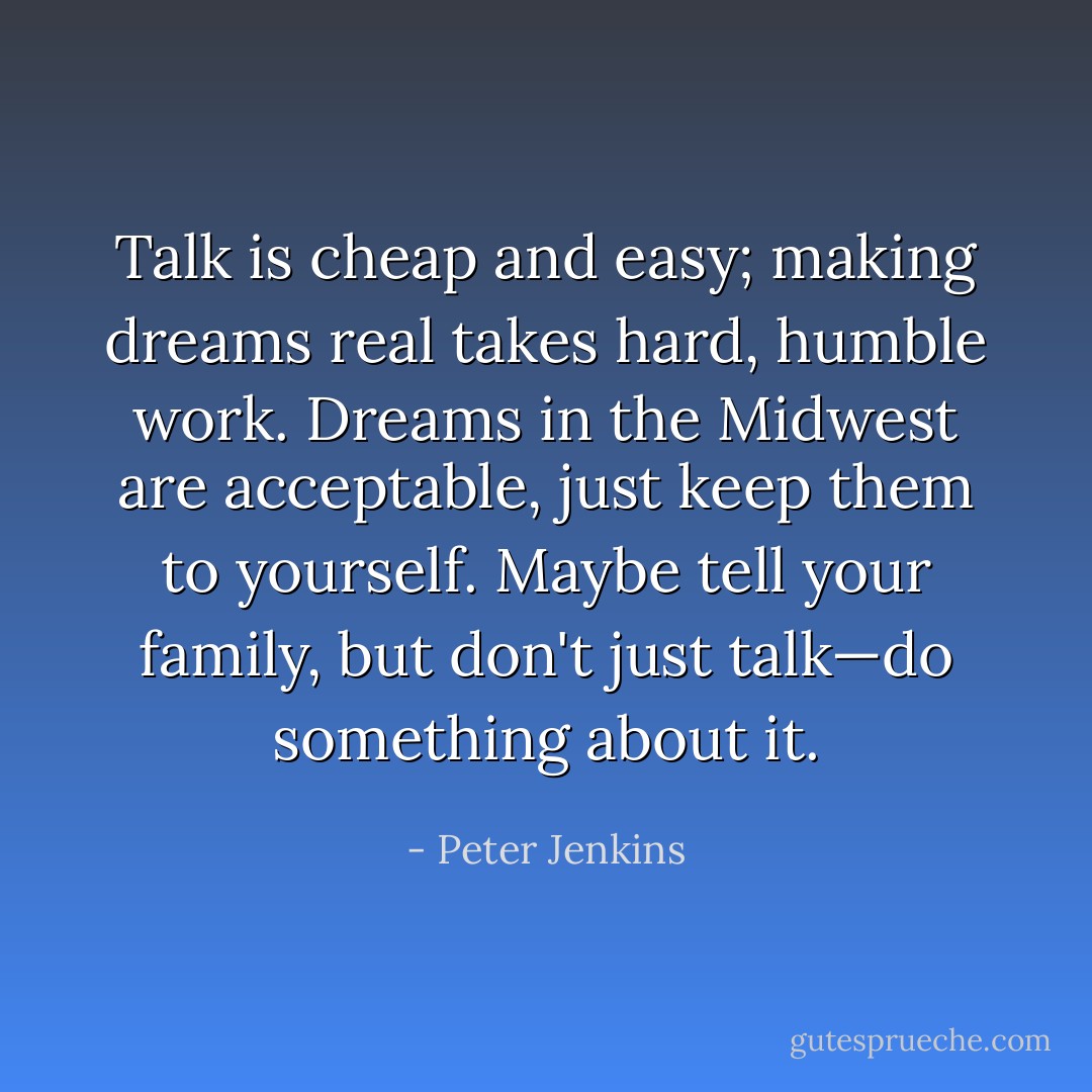 Talk is cheap and easy; making dreams real takes hard, humble work. Dreams in the Midwest are acceptable, just keep them to yourself. Maybe tell your family, but don't just talk—do something about it. - Peter Jenkins